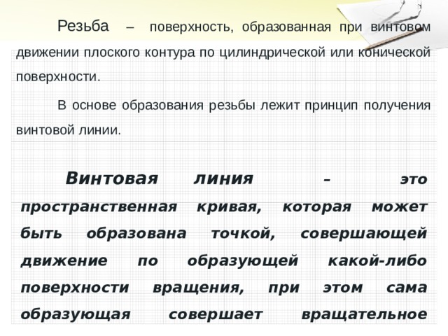  Резьба – поверхность, образованная при винтовом движении плоского контура по цилиндрической или конической поверхности.  В основе образования резьбы лежит принцип получения винтовой линии.   Винтовая линия – это пространственная кривая, которая может быть образована точкой, совершающей движение по образующей какой-либо поверхности вращения, при этом сама образующая совершает вращательное движение вокруг оси.  