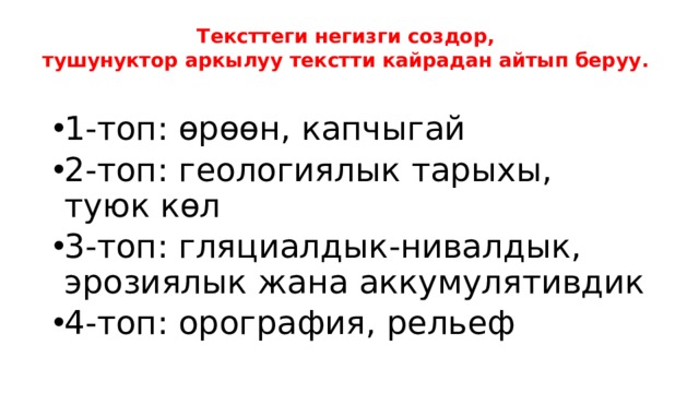 Тексттеги негизги создор,  тушунуктор аркылуу текстти кайрадан айтып беруу.   1-топ: өрөөн, капчыгай 2-топ: геологиялык тарыхы, туюк көл 3-топ: гляциалдык-нивалдык, эрозиялык жана аккумулятивдик 4-топ: орография, рельеф 