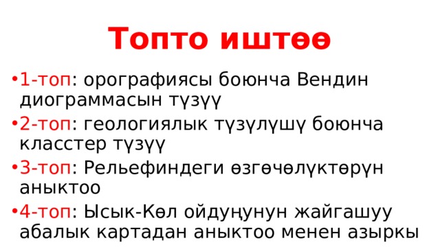 Топто иштөө 1-топ : орографиясы боюнча Вендин диограммасын түзүү 2-топ : геологиялык түзүлүшү боюнча класстер түзүү 3-топ : Рельефиндеги өзгөчөлүктөрүн аныктоо 4-топ : Ысык-Көл ойдуңунун жайгашуу абалык картадан аныктоо менен азыркы күндөгү туризм тармагына анализдөө 