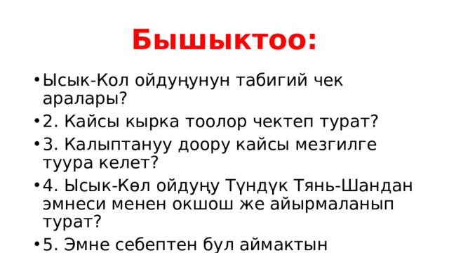Бышыктоо: Ысык-Кол ойдуңунун табигий чек аралары? 2. Кайсы кырка тоолор чектеп турат? 3. Калыптануу доору кайсы мезгилге туура келет? 4. Ысык-Көл ойдуңу Түндүк Тянь-Шандан эмнеси менен окшош же айырмаланып турат? 5. Эмне себептен бул аймактын туристик базасы кеңири? 