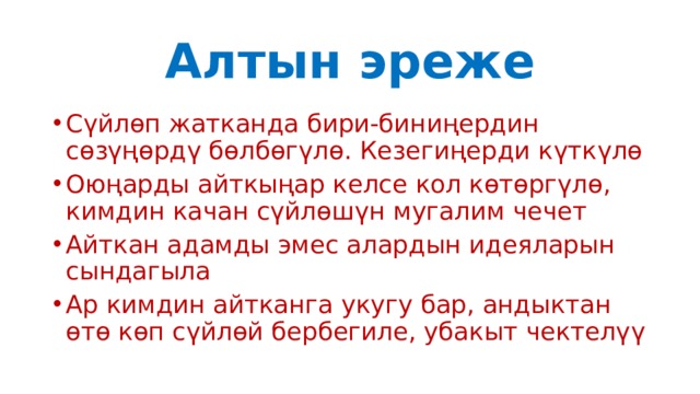 Алтын эреже Сүйлөп жатканда бири-биниңердин сөзүңөрдү бөлбөгүлө. Кезегиңерди күткүлө Оюңарды айткыңар келсе кол көтөргүлө, кимдин качан сүйлөшүн мугалим чечет Айткан адамды эмес алардын идеяларын сындагыла Ар кимдин айтканга укугу бар, андыктан өтө көп сүйлөй бербегиле, убакыт чектелүү 