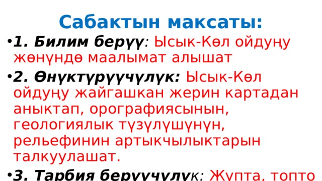 Сабактын максаты: 1. Билим берүү : Ысык-Көл ойдуңу  жөнүндө маалымат алышат 2. Өнүктүрүүчүлүк: Ысык-Көл ойдуңу  жайгашкан жерин картадан аныктап, орографиясынын, геологиялык түзүлүшүнүн, рельефинин артыкчылыктарын талкуулашат. 3. Тарбия берүүчүлү к:  Жупта, топто иштеп бири-бирин угушса 