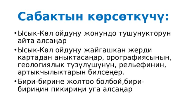 Сабактын көрсөткүчү: Ысык-Көл ойдуңу  жонундо тушунукторун айта алсаңар Ысык-Көл ойдуңу  жайгашкан жерди картадан аныктасаңар, орографиясынын, геологиялык түзүлүшүнүн, рельефинин, артыкчылыктарын билсеңер. Бири-бирине жолтоо болбой,бири-бириңин пикириңи уга алсаңар 