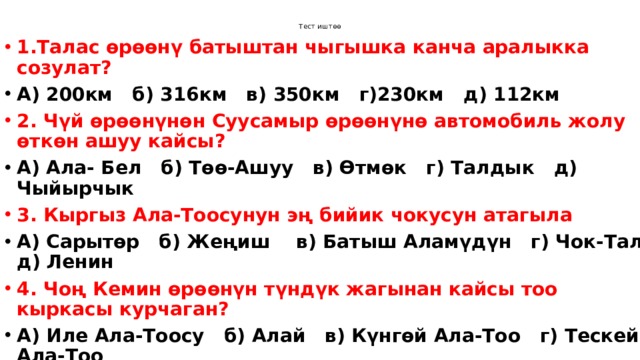 Тест иштөө 1.Талас өрөөнү батыштан чыгышка канча аралыкка созулат? А) 200км б) 316км в) 350км г)230км д) 112км 2. Чүй өрөөнүнөн Суусамыр өрөөнүнө автомобиль жолу өткөн ашуу кайсы? А) Ала- Бел б) Төө-Ашуу в) Өтмөк г) Талдык д) Чыйырчык 3. Кыргыз Ала-Тоосунун эң бийик чокусун атагыла А) Сарытөр б) Жеңиш в) Батыш Аламүдүн г) Чок-Тал д) Ленин  4. Чоң Кемин өрөөнүн түндүк жагынан кайсы тоо кыркасы курчаган? А) Иле Ала-Тоосу б) Алай в) Күнгөй Ала-Тоо г) Тескей Ала-Тоо д) Кыргыз Ала-Тоо 5. Кыргызстандын аймагы канча ири аймактык-жаратылыш комплекстерине бөлүнөт? А) 4 б) 3 в) 6 г) 5 д) 2 