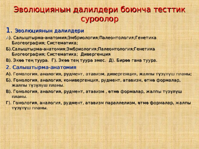 Эволюциянын далилдери боюнча тесттик суроолор 1. Эволюциянын далилдери А ). Салыштырма-анатомия;Эмбриология;Палеонтология;Генетика Биогеография; Систематика; Б).Салыштырма-анатомия;Эмбриология;Палеонтология;Генетика Биогеография; Систематика; Дивергенция В). Экөө тең туура. Г). Экөө тең туура эмес. Д). Бирөө гана туура. 2. Салыштырма-анатомия А). Гомология, аналогия, рудмент, атавизм, дивергенция, жалпы түзүлүш планы; Б). Гомология, аналогия, конивергенция, рудмент, атавизм, өтмө формалар, жалпы түзүлүш планы. В). Гомология, аналогия, рудмент, атавизм , өтмө формалар, жалпы түзүлүш планы. Г). Гомология, аналогия, рудмент, атавизм параллелизм, өтмө формалар, жалпы түзүлүш планы. 