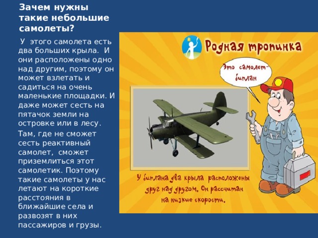 Зачем нужны такие небольшие самолеты?   У  этого самолета есть два больших крыла.  И они расположены одно над другим, поэтому он может взлетать и садиться на очень маленькие площадки. И даже может сесть на пятачок земли на островке или в лесу. Там, где не сможет сесть реактивный самолет,  сможет приземлиться этот самолетик. Поэтому такие самолеты у нас летают на короткие расстояния в ближайшие села и развозят в них пассажиров и грузы. 