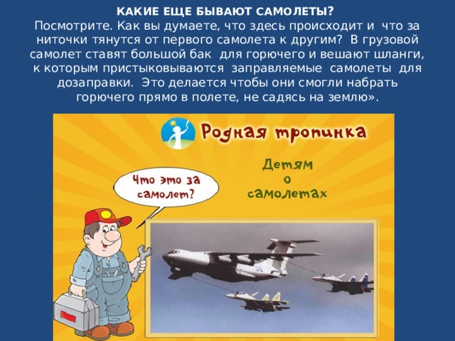 КАКИЕ ЕЩЕ БЫВАЮТ САМОЛЕТЫ ?   Посмотрите. Как вы думаете, что здесь происходит и  что за ниточки тянутся от первого самолета к другим?  В грузовой самолет ставят большой бак  для горючего и вешают шланги, к которым пристыковываются заправляемые самолеты для дозаправки.  Это делается чтобы они смогли набрать горючего прямо в полете, не садясь на землю». 