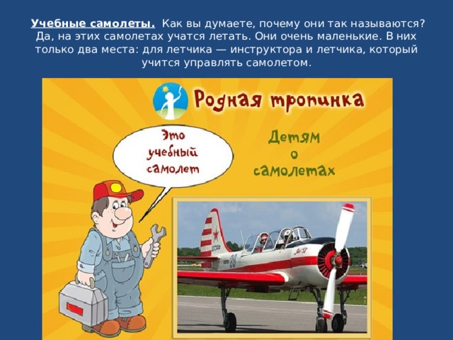   Учебные самолеты.   Как вы думаете, почему они так называются? Да, на этих самолетах учатся летать. Они очень маленькие. В них только два места: для летчика — инструктора и летчика, который учится управлять самолетом . 