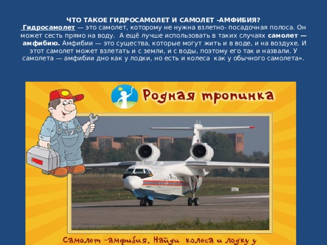 ЧТО ТАКОЕ ГИДРОСАМОЛЕТ И САМОЛЕТ -АМФИБИЯ?    Гидросамолет  — это самолет, которому не нужна взлетно- посадочная полоса. Он может сесть прямо на воду.    А ещё лучше использовать в таких случаях  самолет —  амфибию.  Амфибии — это существа, которые могут жить и в воде, и на воздухе. И этот самолет может взлетать и с земли, и с воды, поэтому его так и назвали. У самолета — амфибии дно как у лодки, но есть и колеса  как у обычного самолета».    