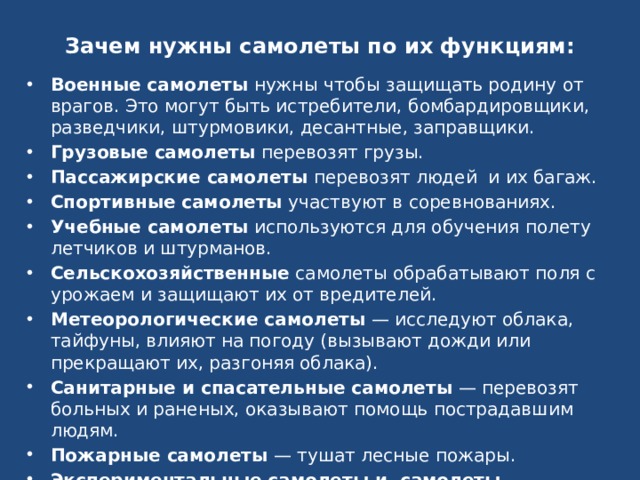 Зачем нужны самолеты по их функциям: Военные самолеты  нужны чтобы защищать родину от врагов. Это могут быть истребители, бомбардировщики, разведчики, штурмовики, десантные, заправщики. Грузовые самолеты  перевозят грузы. Пассажирские самолеты  перевозят людей  и их багаж. Спортивные самолеты  участвуют в соревнованиях. Учебные самолеты  используются для обучения полету летчиков и штурманов. Сельскохозяйственные  самолеты обрабатывают поля с урожаем и защищают их от вредителей. Метеорологические самолеты  — исследуют облака, тайфуны, влияют на погоду (вызывают дожди или прекращают их, разгоняя облака). Санитарные и спасательные самолеты  — перевозят больных и раненых, оказывают помощь пострадавшим людям. Пожарные самолеты  — тушат лесные пожары. Экспериментальные самолеты и  самолеты — летающие лаборатории  — служат для испытания новых конструкций и двигателей. 