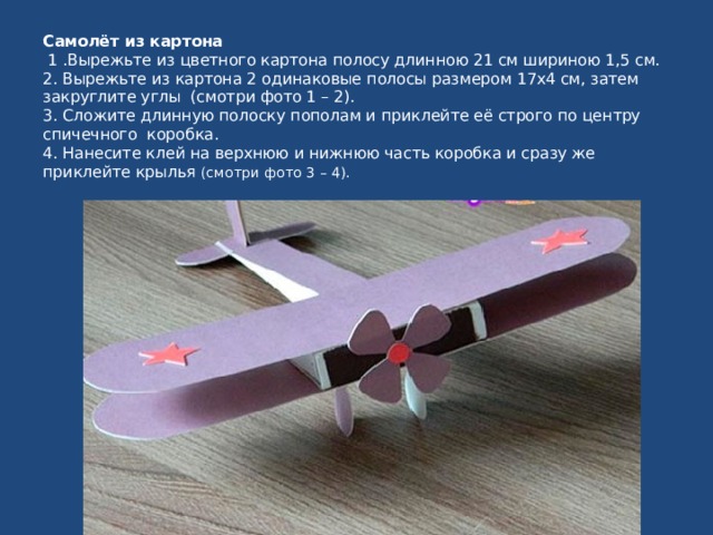 Самолёт из картона  1 .Вырежьте из цветного картона полосу длинною 21 см шириною 1,5 см.  2. Вырежьте из картона 2 одинаковые полосы размером 17х4 см, затем закруглите углы (смотри фото 1 – 2).  3. Сложите длинную полоску пополам и приклейте её строго по центру спичечного коробка.  4. Нанесите клей на верхнюю и нижнюю часть коробка и сразу же приклейте крылья (смотри фото 3 – 4).  