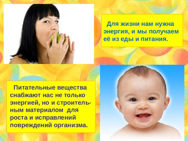  Для жизни нам нужна энергия, и мы получаем её из еды и питания.  Питательные вещества снабжают нас не только энергией, но и строитель- ным материалом для роста и исправлений повреждений организма. 