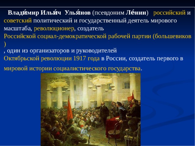  Влади́мир Ильи́ч Улья́нов  (псевдоним  Ле́нин )    российский  и  советский  политический и государственный деятель мирового масштаба,  революционер , создатель  Российской социал-демократической рабочей партии (большевиков) , один из организаторов и руководителей Октябрьской революции 1917 года  в России, создатель первого в  мировой истории   социалистического   государства .  