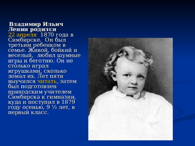  Владимир Ильич Ленин родился   22 апреля   1870 года в Симбирске.  Он был третьим ребенком в семье. Живой, бойкий и веселый, любил шумные игры и беготню. Он не столько играл игрушками, сколько ломал их. Лет пяти выучился  читать , затем был подготовлен приходским учителем Симбирска к гимназии, куда и поступил в 1879 году осенью, 9 ½ лет, в первый класс. 
