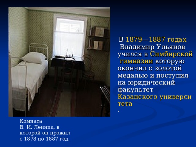 В  1879 — 1887 годах  Владимир Ульянов учился в  Симбирской гимназии которую окончил с золотой медалью и поступил на юридический факультет  Казанского университета .  Комната В. И. Ленина, в которой он прожил с 1878 по 1887 год. 