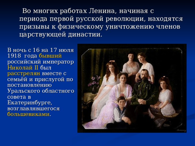  Во многих работах Ленина, начиная с периода первой русской революции, находятся призывы к физическому уничтожению членов царствующей династии.   В ночь с 16 на 17 июля 1918 года  бывший   российский император   Николай II  был  расстрелян  вместе с семьёй и прислугой по постановлению Уральского областного совета в Екатеринбурге, возглавлявшегося  большевиками .  