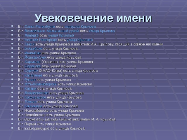 Увековечение имени В г. Санкт-Петербурге есть переулок Крылова В г. Всеволожск. Мельничный ручей есть Улица Крылова В г. Липецке есть улица Крылова В г. Нижнем Новгороде есть улица Крылова В г. Твери есть улица Крылова и памятник И.А. Крылову, стоящий в сквере его имени В г. Бобруйске есть улица Крылова В г. Ишимбае есть улица Крылова В г. Йошкар-Оле есть улица Крылова В г. Харькове (Украина) есть улица Крылова В г. Саранске есть улица Крылова В г. Сургуте (ХМАО-Югра) есть улица Крылова В г. Караганде есть улица Крылова В г. Гукове есть улица Крылова В г. Усть-Каменогорске есть улица Крылова В г. Казани есть улица Крылова В г. Владивостоке есть улица Крылова В г. Красноярске есть улица Крылова В г. Томске есть улица Крылова В г. Качканаре есть улица Крылова В г. Новосибирске есть улица Крылова В г. Челябинске есть улица Крылова В г. Омске есть Детская библиотека имени И. А. Крылова В г. Перми есть улица Крылова В г. Екатеринбурге есть улица Крылова 