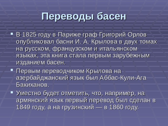 Переводы басен В 1825 году в Париже граф Григорий Орлов опубликовал басни И. А. Крылова в двух томах на русском, французском и итальянском языках, эта книга стала первым зарубежным изданием басен. Первым переводчиком Крылова на азербайджанский язык был Аббас-Кули-Ага Бакиханов. Уместно будет отметить, что, например, на армянский язык первый перевод был сделан в 1849 году, а на грузинский — в 1860 году. 