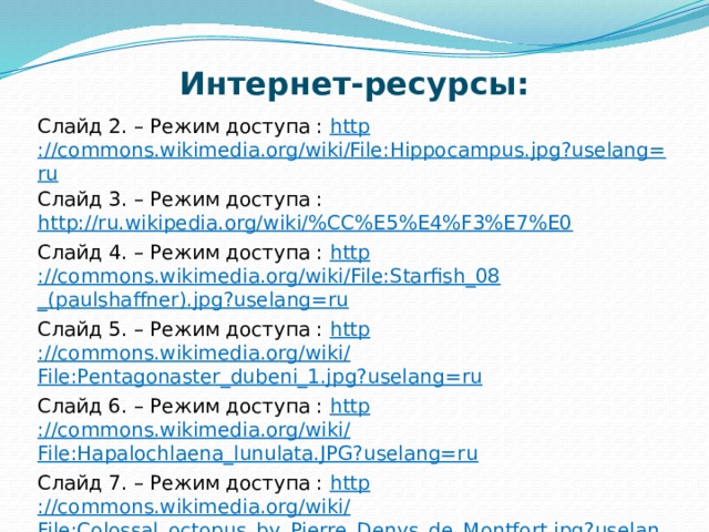 Интернет-ресурсы: Слайд 2. – Режим доступа : http ://commons.wikimedia.org/wiki/File:Hippocampus.jpg?uselang=ru Слайд 3. – Режим доступа : http://ru.wikipedia.org/wiki/%CC%E5%E4%F3%E7%E0 Слайд 4. – Режим доступа : http ://commons.wikimedia.org/wiki /   File:Starfish_08 _(paulshaffner).jpg?uselang=ru Слайд 5. – Режим доступа : http ://commons.wikimedia.org/wiki /   File:Pentagonaster_dubeni_1.jpg?uselang= ru Слайд 6. – Режим доступа : http ://commons.wikimedia.org/wiki /   File:Hapalochlaena_lunulata.JPG?uselang=ru Слайд 7. – Режим доступа : http ://commons.wikimedia.org/wiki /   File:Colossal_octopus_by_Pierre_Denys_de_Montfort.jpg?uselang=ru Слайд 8. – Режим доступа :  http :// makkon-nsk.simbis.ru/art/9451-morskaya-ryiba / ; http:// www.webdive.ru/fotocat.php?t=1&id=2997&mode=view 