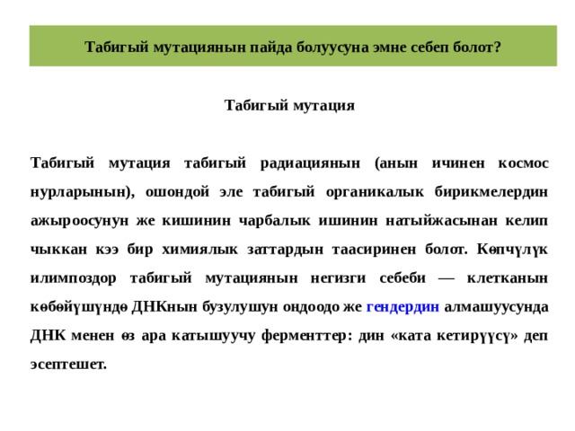 Табигый мутациянын пайда болуусуна эмне себеп болот? Табигый мутация  Табигый мутация табигый радиациянын (анын ичинен космос нурларынын), ошондой эле табигый органикалык бирикмелердин ажыроосунун же кишинин чарбалык ишинин натыйжасынан келип чыккан кээ бир химиялык заттардын таасиринен болот. Көпчүлүк илимпоздор табигый мутациянын негизги себеби — клетканын көбөйүшүндө ДНКнын бузулушун оңдоодо же  гендердин  алмашуусунда ДНК менен өз ара катышуучу ферменттер: дин «ката кетирүүсү» деп эсептешет. 