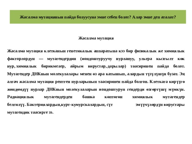 Жасалма мутациянын пайда болуусуна эмне себеп болот? Алар эмне деп аталат? Жасалма мутация  Жасалма мутация клетканын генетикалык аппаратына кээ бир физикалык же химиялык факторлордун — мутагендердин (иондоштуруучу нурлануу, ультра кызгылт көк нур, химиялык бирикмелер, айрым вирустар, дарылар) таасиринен пайда болот. Мутагендер ДНКнын молекулалары менен өз ара катышып, алардын түзүлүшүн бузат. Эң алгач жасалма мутация рентген нурларынын таасиринен пайда болгон. Клеткага кирүүгө жөндөмдүү нурлар ДНКнын молекулаларын иондоштуруп гендерди өзгөртүшү мүмкүн. Радиациялык мутагендерден башка көптөгөн химиялык мутагендер белгилүү. Бактериялардын,курт-кумурскалардын, сүт эмүүчүлөрдүн вирустары мутагендик таасирге ээ. 