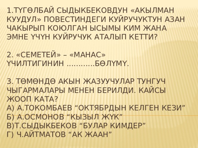 1.Түгөлбай Сыдыкбековдун «Акылман куудул» повестиндеги Куйручуктун азан чакырып коюлган ысымы ким жана эмне үчүн Куйручук аталып кетти?   2. «Семетей» – «Манас» үчилтигинин ............бөлүмү.   3. Төмөндө акын жазуучулар тунгуч чыгармалары менен берилди. Кайсы жооп ката?  А) А.Токомбаев “Октябрдын келген кези”  б) А.Осмонов “Кызыл жүк”  в)Т.Сыдыкбеков “Булар кимдер”  г) Ч.Айтматов “Ак жаан”  