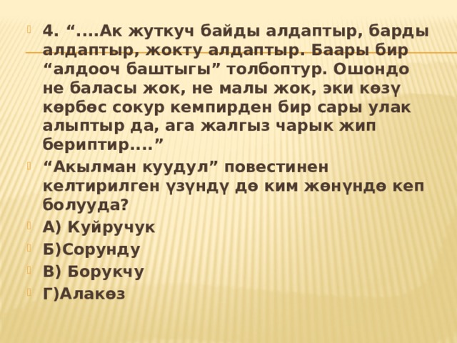4. “....Ак жуткуч байды алдаптыр, барды алдаптыр, жокту алдаптыр. Баары бир “алдооч баштыгы” толбоптур. Ошондо не баласы жок, не малы жок, эки көзү көрбөс сокур кемпирден бир сары улак алыптыр да, ага жалгыз чарык жип бериптир....” “ Акылман куудул” повестинен келтирилген үзүндү дө ким жөнүндө кеп болууда? А) Куйручук Б)Сорунду В) Борукчу Г)Алакөз 