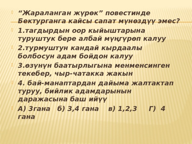 “ Жараланган жүрөк” повестинде Бектурганга кайсы сапат мүнөздүү эмес? 1.тагдырдын оор кыйыштарына туруштук бере албай мүңгүрөп калуу 2.турмуштун кандай кырдаалы болбосун адам бойдон калуу 3.өзүнүн баатырлыгына менменсинген текебер, чыр-чатакка жакын 4. бай-манаптардан дайыма жалтактап туруу, бийлик адамдарынын даражасына баш ийүү А) 3гана б) 3,4 гана в) 1,2,3 Г) 4 гана 