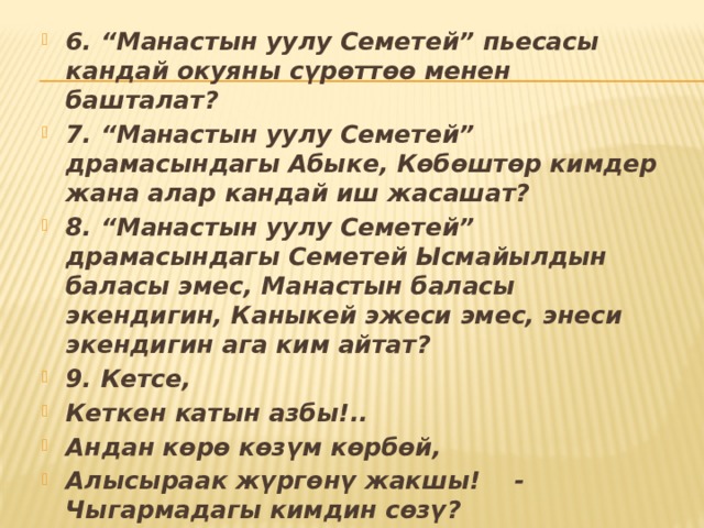 6. “Манастын уулу Семетей” пьесасы кандай окуяны сүрөттөө менен башталат? 7. “Манастын уулу Семетей” драмасындагы Абыке, Көбөштөр кимдер жана алар кандай иш жасашат? 8. “Манастын уулу Семетей” драмасындагы Семетей Ысмайылдын баласы эмес, Манастын баласы экендигин, Каныкей эжеси эмес, энеси экендигин ага ким айтат? 9. Кетсе, Кеткен катын азбы!.. Андан көрө көзүм көрбөй, Алысыраак жүргөнү жакшы! - Чыгармадагы кимдин сөзү? 