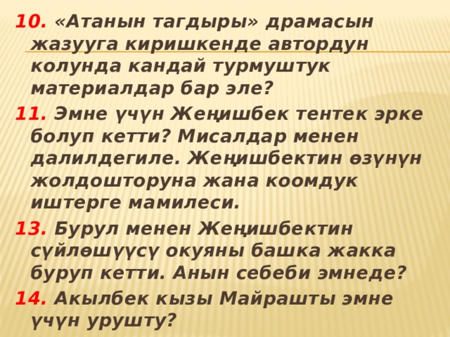 10. «Атанын тагдыры» драмасын жазууга киришкенде автордун колунда кандай турмуштук материалдар бар эле? 11. Эмне үчүн Жеңишбек тентек эрке болуп кетти? Мисалдар менен далилдегиле. Жеңишбектин өзүнүн жолдошторуна жана коомдук иштерге мамилеси. 13. Бурул менен Жеңишбектин сүйлөшүүсү окуяны башка жакка буруп кетти. Анын себеби эмнеде? 14. Акылбек кызы Майрашты эмне үчүн урушту? 