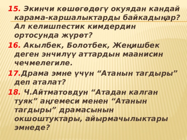 15. Экинчи көшөгөдөгү окуядан кандай карама-каршалыктарды байкадыңар? Ал келишпестик кимдердин ортосунда жүрөт? 16. Акылбек, Болотбек, Жеңишбек деген энчилүү аттардын маанисин чечмелегиле. 17. Драма эмне үчүн “Атанын тагдыры” деп аталат? 18. Ч.Айтматовдун “Атадан калган туяк” аңгемеси менен “Атанын тагдыры” драмасынын окшоштуктары, айырмачылыктары эмнеде? 