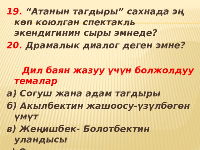 19. “Атанын тагдыры” сахнада эң көп коюлган спектакль экендигинин сыры эмнеде? 20. Драмалык диалог деген эмне?   Дил баян жазуу үчүн болжолдуу темалар а) Согуш жана адам тагдыры б) Акылбектин жашоосу-үзүлбөгөн үмүт в) Жеңишбек- Болотбектин уландысы г) Оңолкан адамгерчиликтин душманы 
