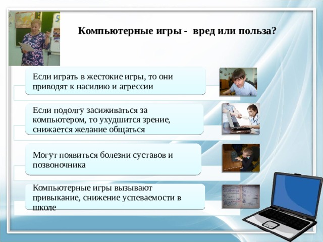           Компьютерные игры - вред или польза?    Если играть в жестокие игры, то они приводят к насилию и агрессии Если подолгу засиживаться за компьютером, то ухудшится зрение, снижается желание общаться Могут появиться болезни суставов и позвоночника Компьютерные игры вызывают привыкание, снижение успеваемости в школе 
