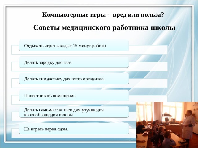      Компьютерные игры - вред или польза?      Советы медицинского работника школы Отдыхать через каждые 15 минут работы Делать зарядку для глаз. Делать гимнастику для всего организма. Проветривать помещение. Делать самомассаж шеи для улучшения кровообращения головы Не играть перед сном. 