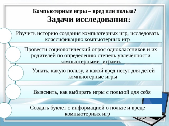   Компьютерные игры – вред или польза?   Задачи исследования :  Изучить историю создания компьютерных игр, исследовать классификацию компьютерных игр Провести социологический опрос одноклассников и их родителей по определению степень увлечённости компьютерными играми. Узнать, какую пользу, и какой вред несут для детей компьютерные игры Выяснить, как выбирать игры с пользой для себя Создать буклет с информацией о пользе и вреде компьютерных игр 