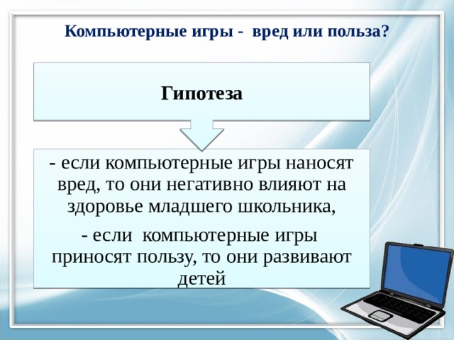 Гипотеза Компьютерные игры - вред или польза? - если компьютерные игры наносят вред, то они негативно влияют на здоровье младшего школьника, - если компьютерные игры приносят пользу, то они развивают детей 