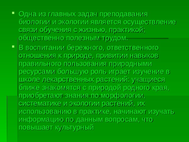 Одна из главных задач преподавания биологии и экологии является осуществление связи обучения с жизнью, практикой; общественно полезным трудом. В воспитании бережного, ответственного отношения к природе, привитии навыков правильного пользования природными ресурсами большую роль играет изучение в школе лекарственных растений: учащиеся ближе знакомятся с природой родного края, приобретают знания по морфологии, систематике и экологии растений, их использованию в практике, начинают изучать информацию по данным вопросам, что повышает культурный 