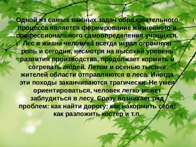 Одной из самых важных задач образовательного процесса является формирование жизненного и профессионального самоопределения учащихся. Лес в жизни человека всегда играл огромную роль и сегодня, несмотря на высокий уровень развития производства, продолжает кормить и согревать людей. Летом и осенью тысячи жителей области отправляются в леса. Иногда эти походы заканчиваются трагически. Не умея ориентироваться, человек легко может заблудиться в лесу. Сразу возникает ряд проблем: как найти дорогу; как накормить себя; как разложить костер и т.п.  