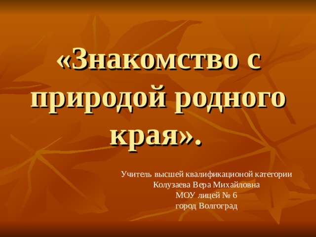 «Знакомство с природой родного края». Учитель высшей квалификационой категории Колузаева Вера Михайловна МОУ лицей № 6 город Волгоград 