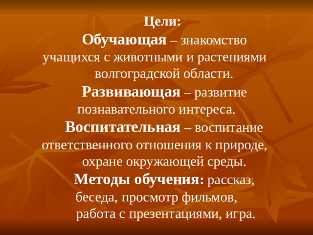 Цели:  Обучающая – знакомство учащихся с животными и растениями волгоградской области. Развивающая – развитие познавательного интереса. Воспитательная – воспитание ответственного отношения к природе, охране окружающей среды. Методы обучения : рассказ, беседа, просмотр фильмов,  работа с презентациями, игра. 