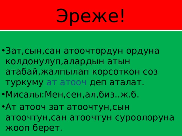 Эреже! Зат,сын,сан атоочтордун ордуна колдонулуп,алардын атын атабай,жалпылап корсоткон соз туркуму ат атооч деп аталат. Мисалы:Мен,сен,ал,биз..ж.б. Ат атооч зат атоочтун,сын атоочтун,сан атоочтун суроолоруна жооп берет. 