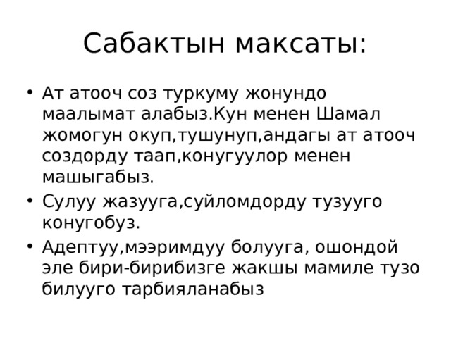 Сабактын максаты: Ат атооч соз туркуму жонундо маалымат алабыз.Кун менен Шамал жомогун окуп,тушунуп,андагы ат атооч создорду таап,конугуулор менен машыгабыз. Сулуу жазууга,суйломдорду тузууго конугобуз. Адептуу,мээримдуу болууга, ошондой эле бири-бирибизге жакшы мамиле тузо билууго тарбияланабыз 