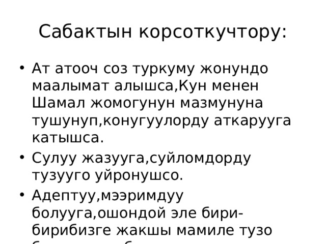 Сабактын корсоткучтору: Ат атооч соз туркуму жонундо маалымат алышса,Кун менен Шамал жомогунун мазмунуна тушунуп,конугуулорду аткарууга катышса. Сулуу жазууга,суйломдорду тузууго уйронушсо. Адептуу,мээримдуу болууга,ошондой эле бири-бирибизге жакшы мамиле тузо билууго тарбияланышса 