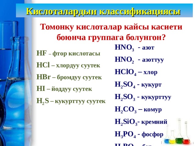 Кислоталардын классификациясы Томонку кислоталар кайсы касиети боюнча группага болунгон? HNO 3 - азот HNO 2 - азоттуу HClO 4 – хлор H 2 SO 4 - кукурт H 2 SO 3 - кукурттуу H 2 CO 3 – комур H 2 SiO 3 - кремний H 3 PO 4 - фосфор H 3 BO 3 - бор HF  – фтор кислотасы HCl –  хлордуу суутек HBr –  бромдуу суутек HI –  йоддуу суутек H 2 S –  кукурттуу суутек 