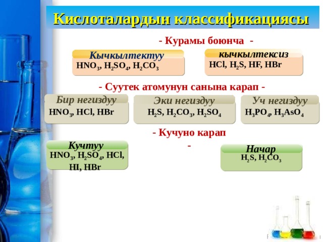 Кислоталардын классификациясы - Курамы боюнча - Кычкылтектуу кычкылтексиз HCl, H 2 S, HF, HBr HNO 3 , H 2 SO 4 , H 2 CO 3 - Суутек атомунун санына карап - Бир негиздуу Эки негиздуу Уч негиздуу HNO 3 , HCl, HBr H 3 PO 4 , H 3 AsO 4 H 2 S, H 2 CO 3 , H 2 SO 4 - Кучуно карап - Кучтуу  HNO 3 , H 2 SO 4 , HCl, HI, HBr  Начар H 2 S, H 2 CO 3 