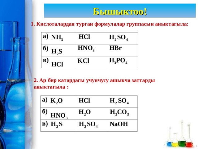 Бышыктоо! 1. Кислоталардан турган формулалар группасын аныктагыла: HCl NH 3 H 2 SO 4 а) б) в) HBr HNO 3 H 2 S  H 3 PO 4 KCl HCl  2. Ар бир катардагы учунчусу ашыкча заттарды аныктагыла : K 2 O HCl H 2 SO 4 а) б) в) H 2 O H 2 CO 3 HNO 3  H 2 S H 2 SO 4 NaOH 