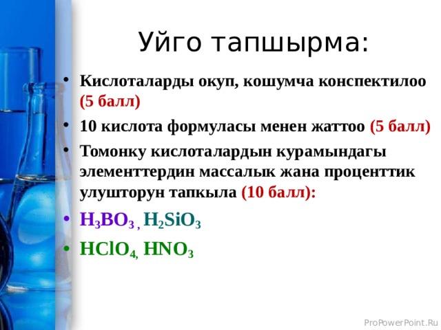 Уйго тапшырма: Кислоталарды окуп, кошумча конспектилоо (5 балл) 10 кислота формуласы менен жаттоо (5 балл) Томонку кислоталардын курамындагы элементтердин массалык жана проценттик улушторун тапкыла (10 балл): H 3 BO 3 , H 2 SiO 3 HClO 4,  HNO 3  