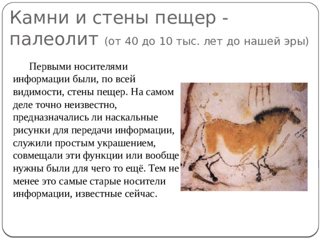 Камни и стены пещер - палеолит (от 40 до 10 тыс. лет до нашей эры) Первыми носителями информации были, по всей видимости, стены пещер. На самом деле точно неизвестно, предназначались ли наскальные рисунки для передачи информации, служили простым украшением, совмещали эти функции или вообще нужны были для чего то ещё. Тем не менее это самые старые носители информации, известные сейчас.   