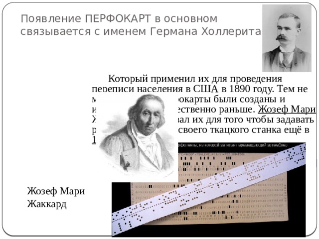 Появление ПЕРФОКАРТ в основном связывается с именем Германа Холлерита Который применил их для проведения переписи населения в США в 1890 году. Тем не менее первые перфокарты были созданы и использованы существенно раньше. Жозеф Мари Жаккард использовал их для того чтобы задавать рисунок ткани для своего ткацкого станка ещё в 1804 году. Жозеф Мари Жаккард 