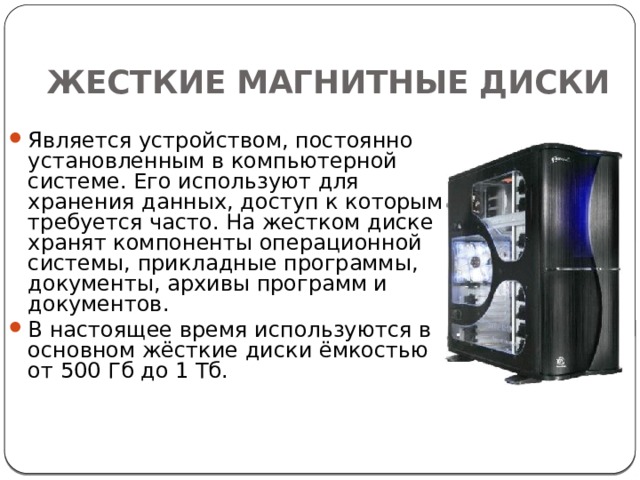 ЖЕСТКИЕ МАГНИТНЫЕ ДИСКИ Является устройством, постоянно установленным в компьютерной системе. Его используют для хранения данных, доступ к которым требуется часто. На жестком диске хранят компоненты операционной системы, прикладные программы, документы, архивы программ и документов. В настоящее время используются в основном жёсткие диски ёмкостью от 500 Гб до 1 Тб. 